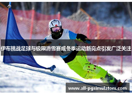 伊布挑战足球与极限滑雪赛成冬季运动新亮点引发广泛关注