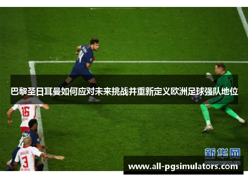巴黎圣日耳曼如何应对未来挑战并重新定义欧洲足球强队地位