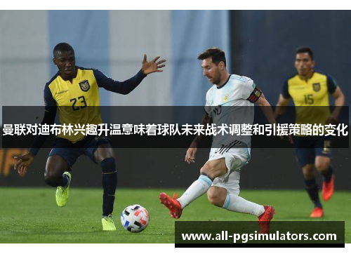 曼联对迪布林兴趣升温意味着球队未来战术调整和引援策略的变化