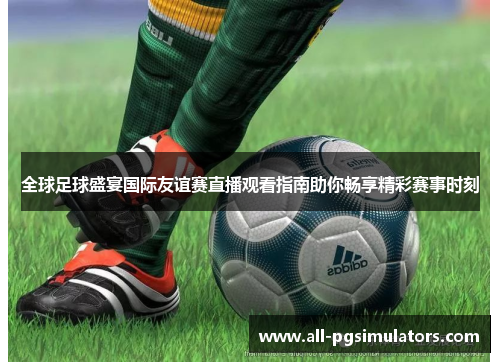 全球足球盛宴国际友谊赛直播观看指南助你畅享精彩赛事时刻