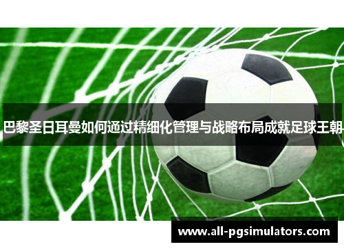 巴黎圣日耳曼如何通过精细化管理与战略布局成就足球王朝