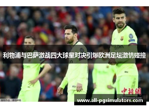 利物浦与巴萨激战四大球星对决引爆欧洲足坛激情碰撞