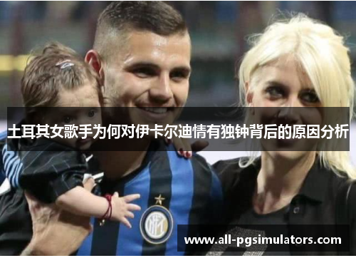 土耳其女歌手为何对伊卡尔迪情有独钟背后的原因分析