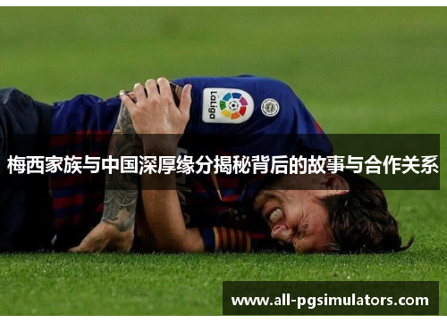 梅西家族与中国深厚缘分揭秘背后的故事与合作关系