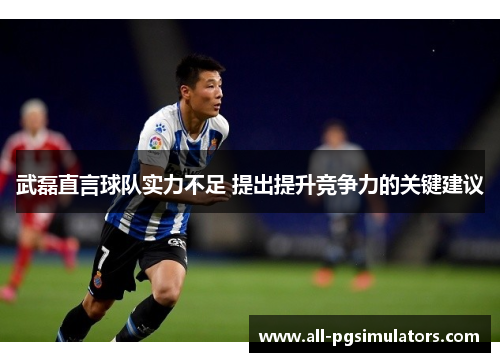武磊直言球队实力不足 提出提升竞争力的关键建议