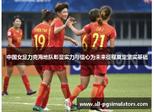 中国女足力克海地队彰显实力与信心为未来征程奠定坚实基础