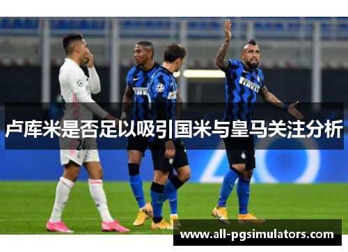 卢库米是否足以吸引国米与皇马关注分析