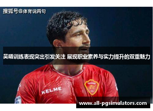 吴曦训练表现突出引发关注 展现职业素养与实力提升的双重魅力