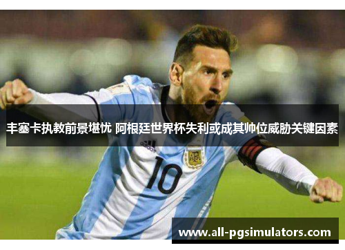 丰塞卡执教前景堪忧 阿根廷世界杯失利或成其帅位威胁关键因素