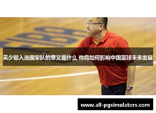 吴少聪入选国家队的意义是什么 他将如何影响中国篮球未来发展