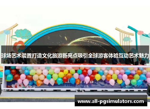 球场艺术装置打造文化旅游新亮点吸引全球游客体验互动艺术魅力