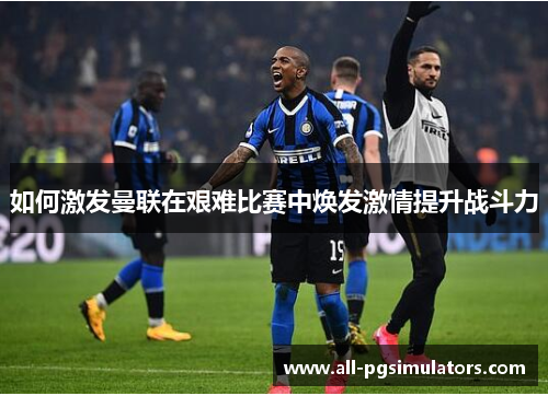 如何激发曼联在艰难比赛中焕发激情提升战斗力