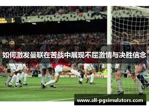 如何激发曼联在苦战中展现不屈激情与决胜信念