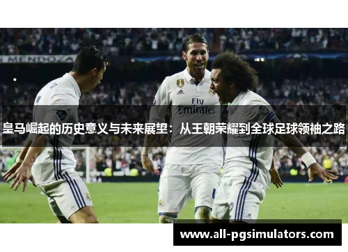 皇马崛起的历史意义与未来展望：从王朝荣耀到全球足球领袖之路