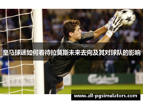 皇马球迷如何看待拉莫斯未来去向及其对球队的影响