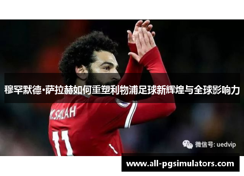 穆罕默德·萨拉赫如何重塑利物浦足球新辉煌与全球影响力