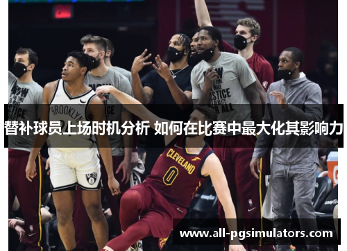 替补球员上场时机分析 如何在比赛中最大化其影响力