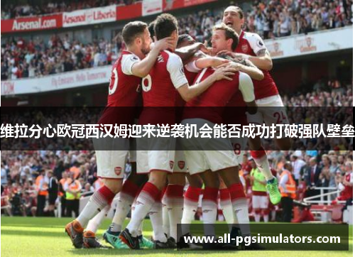 维拉分心欧冠西汉姆迎来逆袭机会能否成功打破强队壁垒