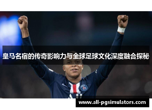 皇马名宿的传奇影响力与全球足球文化深度融合探秘