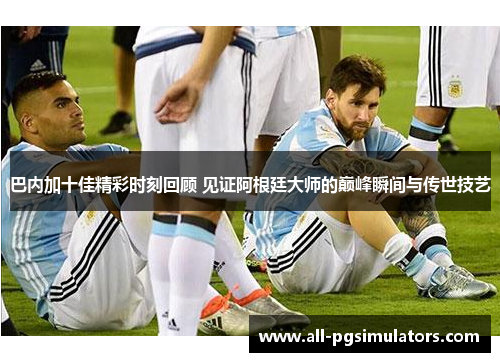 巴内加十佳精彩时刻回顾 见证阿根廷大师的巅峰瞬间与传世技艺