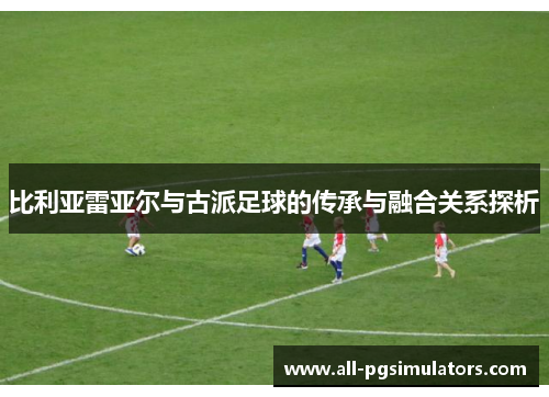 比利亚雷亚尔与古派足球的传承与融合关系探析
