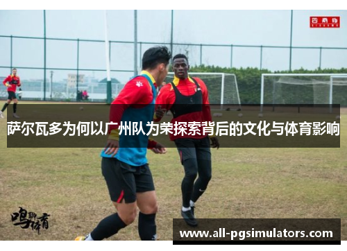 萨尔瓦多为何以广州队为荣探索背后的文化与体育影响