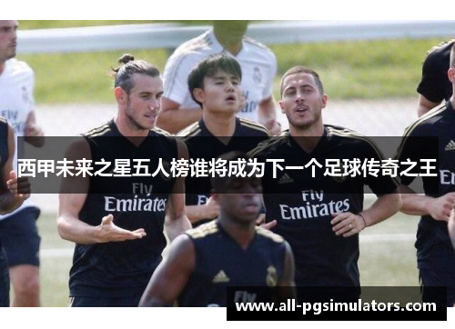 西甲未来之星五人榜谁将成为下一个足球传奇之王