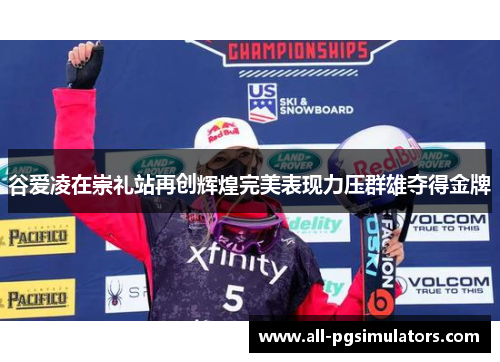 谷爱凌在崇礼站再创辉煌完美表现力压群雄夺得金牌