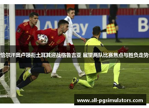 恰尔汗奥卢领衔土耳其迎战格鲁吉亚 展望两队比赛焦点与胜负走势