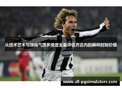 从技术艺术与领袖气质多维度全面评估齐达内的巅峰时刻价值