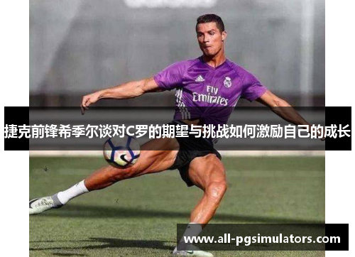 捷克前锋希季尔谈对C罗的期望与挑战如何激励自己的成长