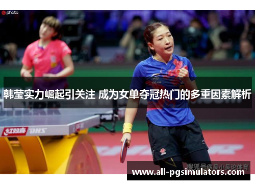 韩莹实力崛起引关注 成为女单夺冠热门的多重因素解析