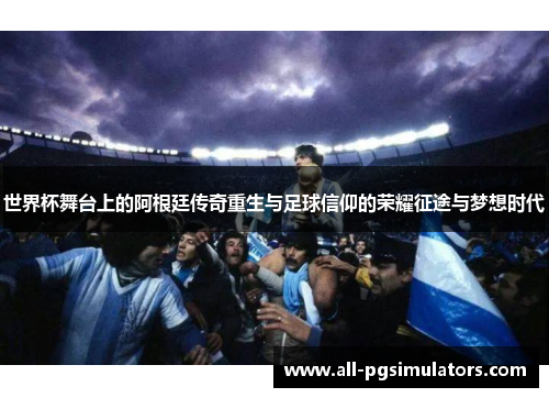 世界杯舞台上的阿根廷传奇重生与足球信仰的荣耀征途与梦想时代