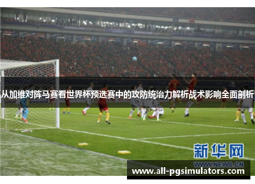 从加维对阵马赛看世界杯预选赛中的攻防统治力解析战术影响全面剖析