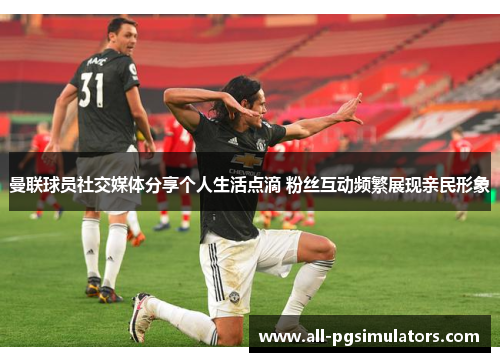 曼联球员社交媒体分享个人生活点滴 粉丝互动频繁展现亲民形象